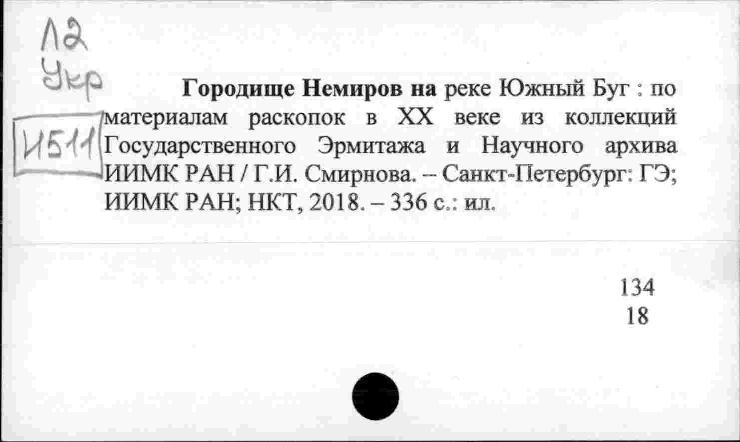 ﻿Городище Немиров на реке Южный Буг : по Материалам раскопок в XX веке из коллекций И5-И Государственного Эрмитажа и Научного архива ——ИИМК РАН / Г.И. Смирнова. - Санкт-Петербург: ГЭ; ИИМК РАН; НКТ, 2018. - 336 с.: ил.
134
18